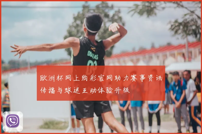 欧洲杯网上购彩官网助力赛事资讯传播与球迷互动体验升级