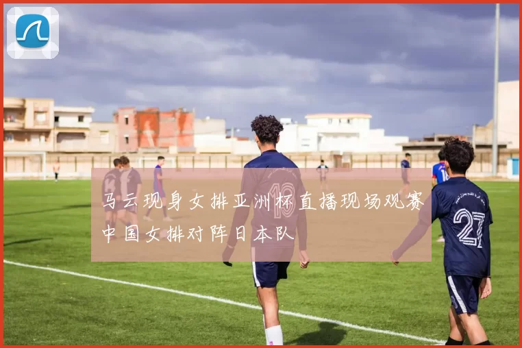 马云现身女排亚洲杯直播现场观赛中国女排对阵日本队