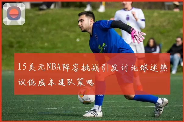 15美元NBA阵容挑战引发讨论球迷热议低成本建队策略