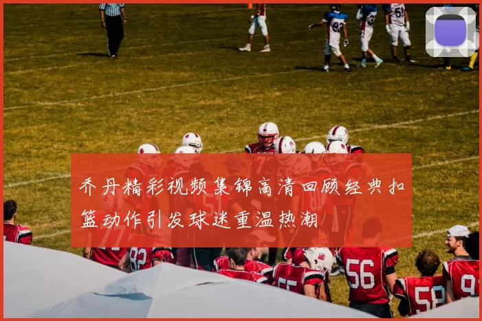 乔丹精彩视频集锦高清回顾经典扣篮动作引发球迷重温热潮