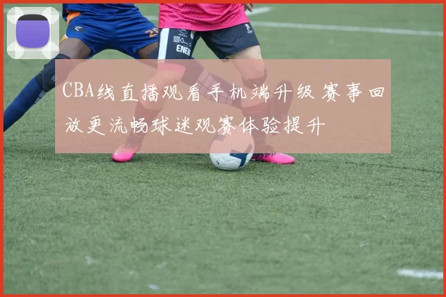 CBA线直播观看手机端升级 赛事回放更流畅球迷观赛体验提升