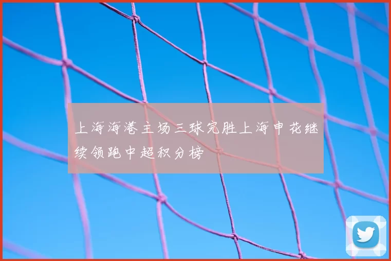 上海海港主场三球完胜上海申花继续领跑中超积分榜