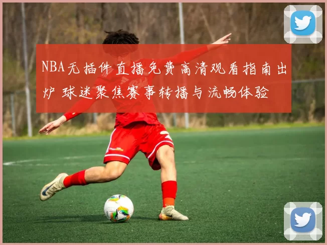 NBA无插件直播免费高清观看指南出炉 球迷聚焦赛事转播与流畅体验