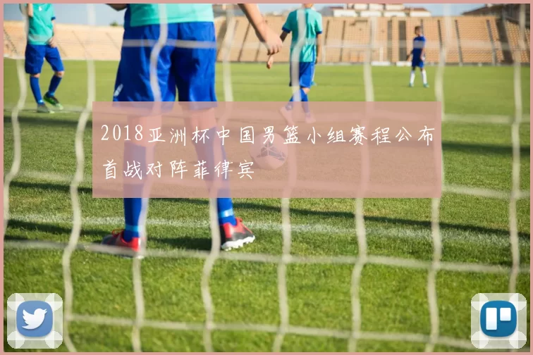 2018亚洲杯中国男篮小组赛程公布首战对阵菲律宾