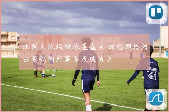 法国足球现役球星盘点 姆巴佩格列兹曼领衔新赛季表现看点
