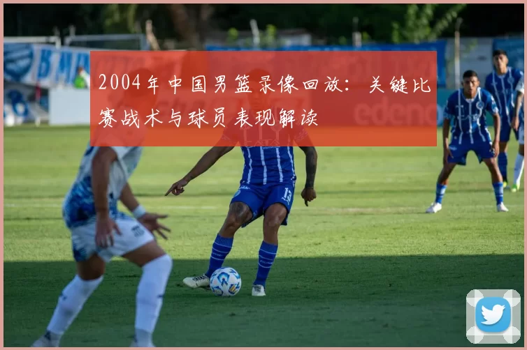 2004年中国男篮录像回放：关键比赛战术与球员表现解读