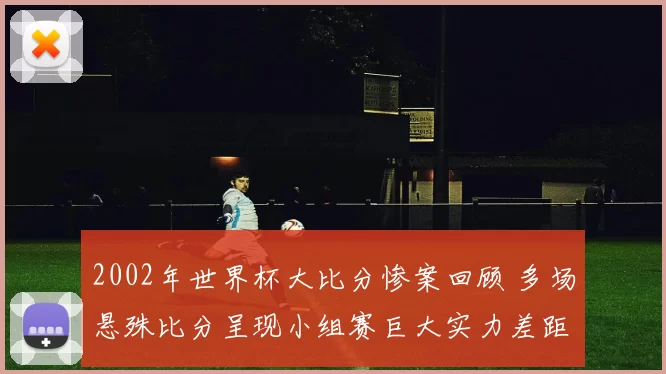 2002年世界杯大比分惨案回顾 多场悬殊比分呈现小组赛巨大实力差距