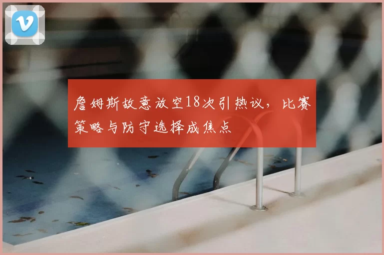 詹姆斯故意放空18次引热议，比赛策略与防守选择成焦点