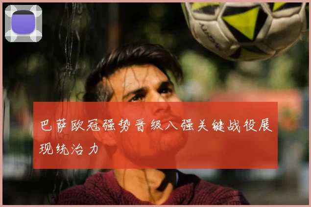 巴萨欧冠强势晋级八强关键战役展现统治力