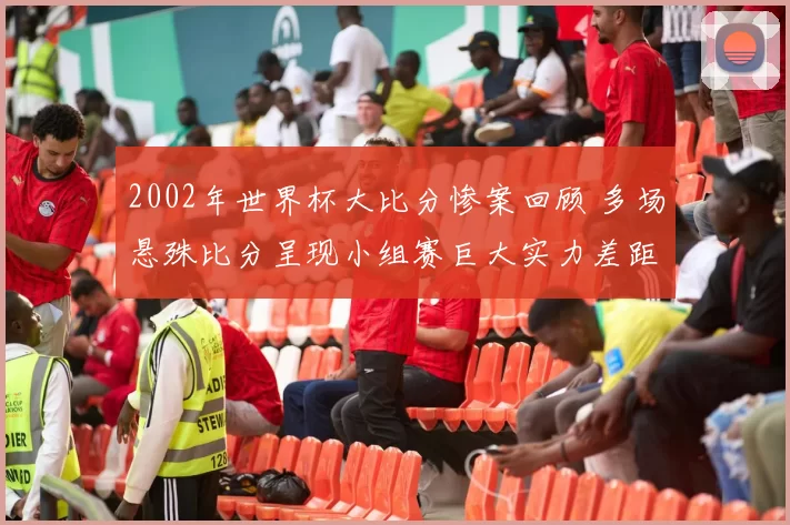 2002年世界杯大比分惨案回顾 多场悬殊比分呈现小组赛巨大实力差距