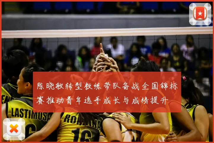 陈晓敏转型教练带队备战全国锦标赛推动青年选手成长与成绩提升
