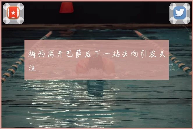 梅西离开巴萨后下一站去向引发关注