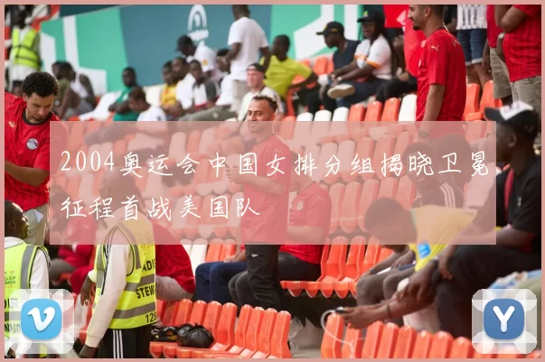 2004奥运会中国女排分组揭晓卫冕征程首战美国队