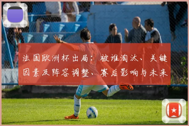 法国欧洲杯出局：被谁淘汰、关键因素及阵容调整、赛后影响与未来备战