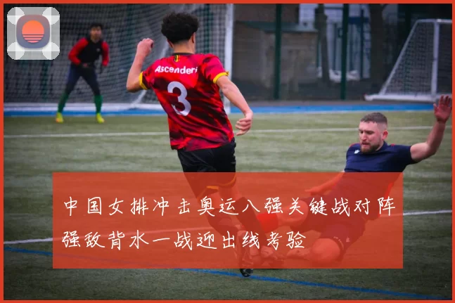 中国女排冲击奥运八强关键战对阵强敌背水一战迎出线考验