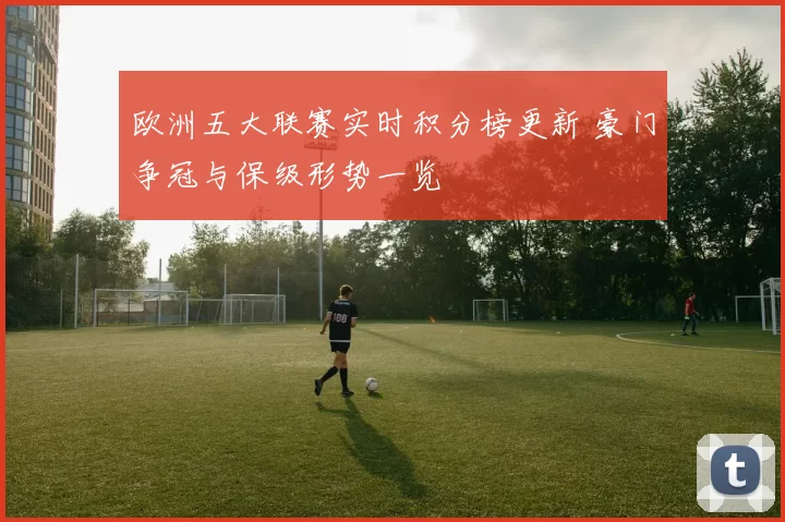 欧洲五大联赛实时积分榜更新 豪门争冠与保级形势一览