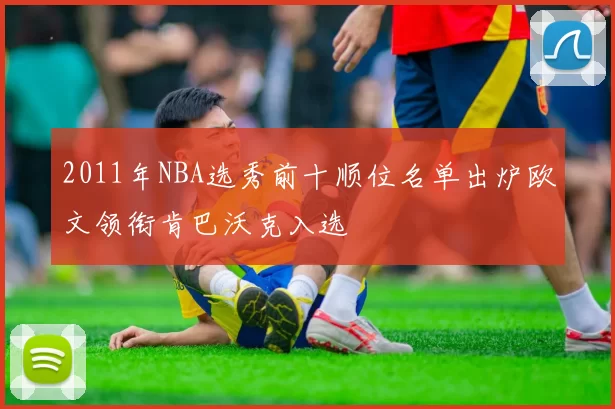 2011年NBA选秀前十顺位名单出炉欧文领衔肯巴沃克入选