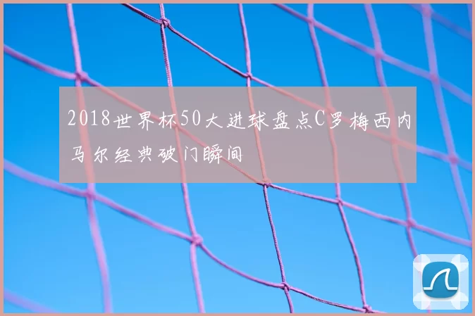 2018世界杯50大进球盘点C罗梅西内马尔经典破门瞬间