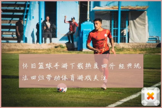 怀旧篮球手游下载热度回升 经典玩法回归带动体育游戏关注