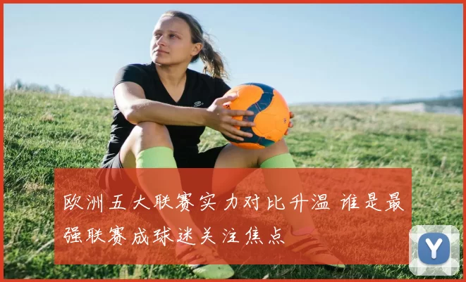 欧洲五大联赛实力对比升温 谁是最强联赛成球迷关注焦点