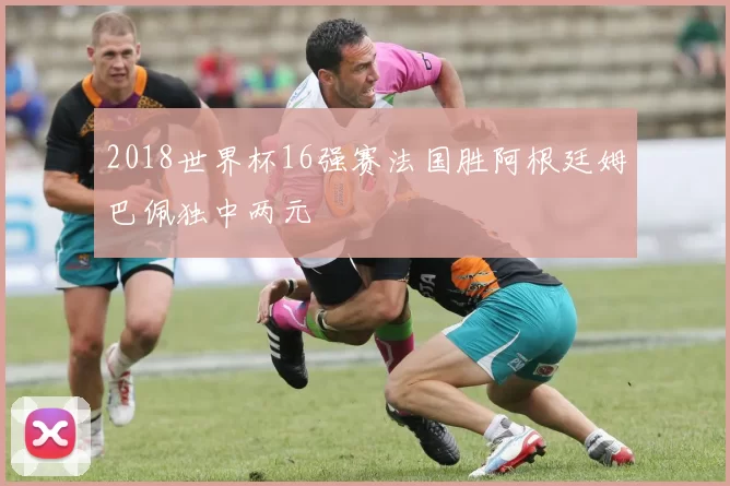 2018世界杯16强赛法国胜阿根廷姆巴佩独中两元