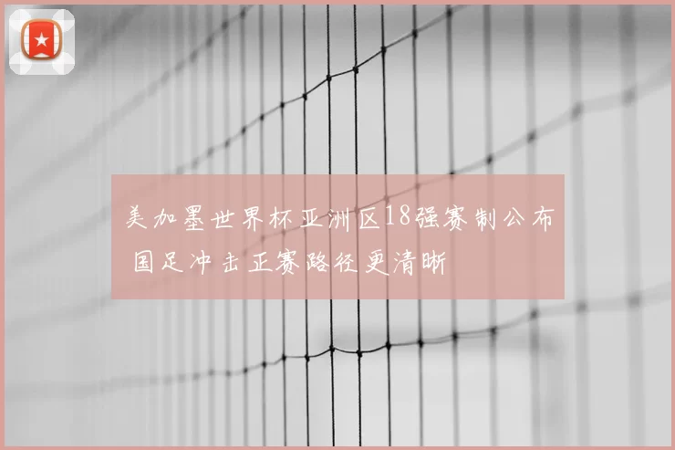美加墨世界杯亚洲区18强赛制公布 国足冲击正赛路径更清晰