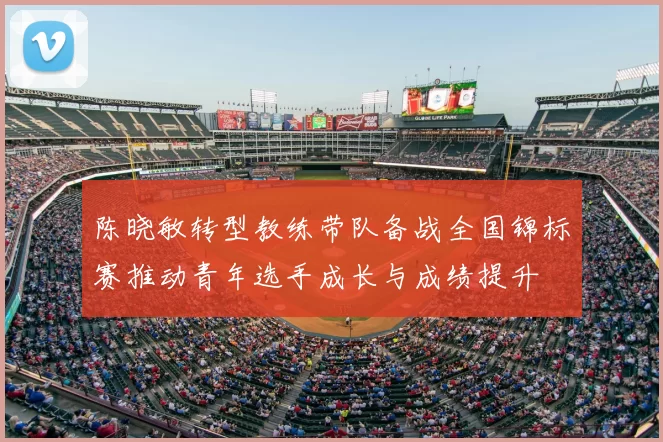 陈晓敏转型教练带队备战全国锦标赛推动青年选手成长与成绩提升