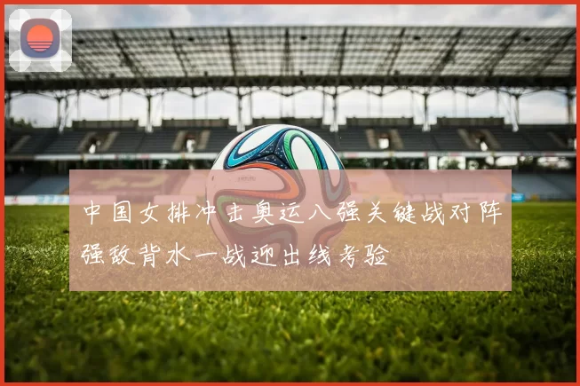 中国女排冲击奥运八强关键战对阵强敌背水一战迎出线考验